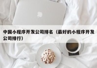 中國(guó)小程序開(kāi)發(fā)公司排名（最好的小程序開(kāi)發(fā)公司排行）