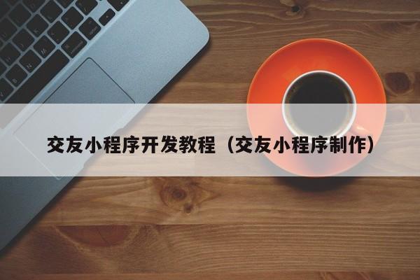 交友小程序開發(fā)教程(交友小程序制作)